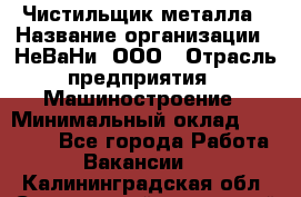 Чистильщик металла › Название организации ­ НеВаНи, ООО › Отрасль предприятия ­ Машиностроение › Минимальный оклад ­ 50 000 - Все города Работа » Вакансии   . Калининградская обл.,Светловский городской округ 